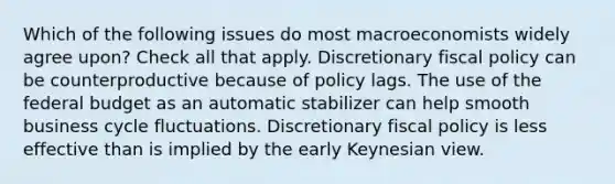 Which of the following issues do most macroeconomists widely agree upon? Check all that apply. Discretionary fiscal policy can be counterproductive because of policy lags. The use of the federal budget as an automatic stabilizer can help smooth business cycle fluctuations. Discretionary fiscal policy is less effective than is implied by the early Keynesian view.