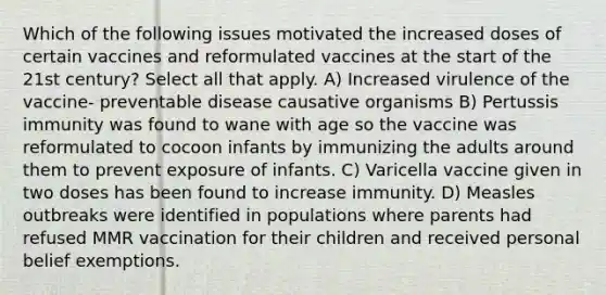 Which of the following issues motivated the increased doses of certain vaccines and reformulated vaccines at the start of the 21st century? Select all that apply. A) Increased virulence of the vaccine- preventable disease causative organisms B) Pertussis immunity was found to wane with age so the vaccine was reformulated to cocoon infants by immunizing the adults around them to prevent exposure of infants. C) Varicella vaccine given in two doses has been found to increase immunity. D) Measles outbreaks were identified in populations where parents had refused MMR vaccination for their children and received personal belief exemptions.