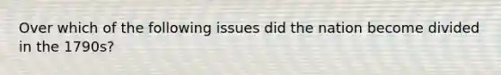 Over which of the following issues did the nation become divided in the 1790s?