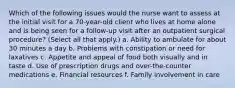 Which of the following issues would the nurse want to assess at the initial visit for a 70-year-old client who lives at home alone and is being seen for a follow-up visit after an outpatient surgical procedure? (Select all that apply.) a. Ability to ambulate for about 30 minutes a day b. Problems with constipation or need for laxatives c. Appetite and appeal of food both visually and in taste d. Use of prescription drugs and over-the-counter medications e. Financial resources f. Family involvement in care