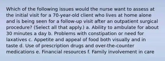 Which of the following issues would the nurse want to assess at the initial visit for a 70-year-old client who lives at home alone and is being seen for a follow-up visit after an outpatient surgical procedure? (Select all that apply.) a. Ability to ambulate for about 30 minutes a day b. Problems with constipation or need for laxatives c. Appetite and appeal of food both visually and in taste d. Use of prescription drugs and over-the-counter medications e. Financial resources f. Family involvement in care