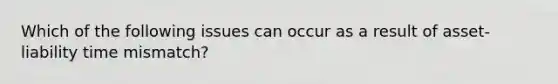 Which of the following issues can occur as a result of asset-liability time mismatch?