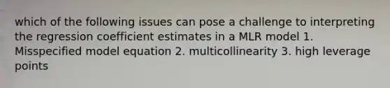 which of the following issues can pose a challenge to interpreting the regression coefficient estimates in a MLR model 1. Misspecified model equation 2. multicollinearity 3. high leverage points