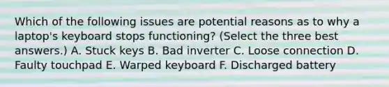 Which of the following issues are potential reasons as to why a laptop's keyboard stops functioning? (Select the three best answers.) A. Stuck keys B. Bad inverter C. Loose connection D. Faulty touchpad E. Warped keyboard F. Discharged battery