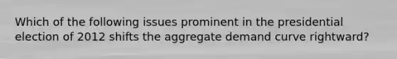 Which of the following issues prominent in the presidential election of 2012 shifts the aggregate demand curve rightward?