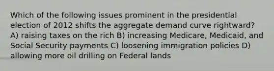 Which of the following issues prominent in the presidential election of 2012 shifts the aggregate demand curve rightward? A) raising taxes on the rich B) increasing Medicare, Medicaid, and Social Security payments C) loosening immigration policies D) allowing more oil drilling on Federal lands