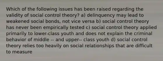 Which of the following issues has been raised regarding the validity of social control theory? a) delinquency may lead to weakened social bonds, not vice versa b) social control theory has never been empirically tested c) social control theory applied primarily to lower-class youth and does not explain the criminal behavior of middle -- and upper-- class youth d) social control theory relies too heavily on social relationships that are difficult to measure