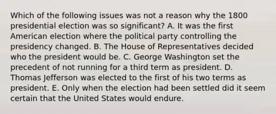 Which of the following issues was not a reason why the 1800 presidential election was so significant? A. It was the first American election where the political party controlling the presidency changed. B. The House of Representatives decided who the president would be. C. George Washington set the precedent of not running for a third term as president. D. Thomas Jefferson was elected to the first of his two terms as president. E. Only when the election had been settled did it seem certain that the United States would endure.