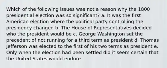 Which of the following issues was not a reason why the 1800 presidential election was so significant? a. It was the first American election where the political party controlling the presidency changed b. The House of Representatives decided who the president would be c. George Washington set the precedent of not running for a third term as president d. <a href='https://www.questionai.com/knowledge/kHyncoPsXv-thomas-jefferson' class='anchor-knowledge'>thomas jefferson</a> was elected to the first of his two terms as president e. Only when the election had been settled did it seem certain that the United States would endure