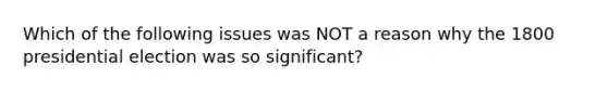 Which of the following issues was NOT a reason why the 1800 presidential election was so significant?