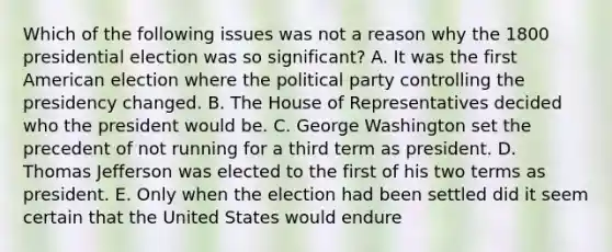 Which of the following issues was not a reason why the 1800 presidential election was so significant? A. It was the first American election where the political party controlling the presidency changed. B. The House of Representatives decided who the president would be. C. George Washington set the precedent of not running for a third term as president. D. Thomas Jefferson was elected to the first of his two terms as president. E. Only when the election had been settled did it seem certain that the United States would endure