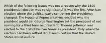 Which of the following issues was not a reason why the 1800 presidential election was so significant? It was the first American election where the political party controlling the presidency changed. The House of Representatives decided who the president would be. George Washington set the precedent of not running for a third term as president. Thomas Jefferson was elected to the first of his two terms as president. Only when the election had been settled did it seem certain that the United States would endure.