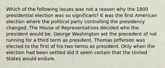 Which of the following issues was not a reason why the 1800 presidential election was so significant? It was the first American election where the political party controlling the presidency changed. The House of Representatives decided who the president would be. George Washington set the precedent of not running for a third term as president. Thomas Jefferson was elected to the first of his two terms as president. Only when the election had been settled did it seem certain that the United States would endure.