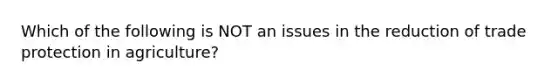 Which of the following is NOT an issues in the reduction of trade protection in​ agriculture?