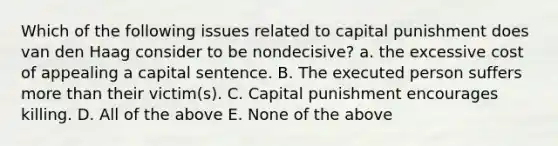 Which of the following issues related to capital punishment does van den Haag consider to be nondecisive? a. the excessive cost of appealing a capital sentence. B. The executed person suffers more than their victim(s). C. Capital punishment encourages killing. D. All of the above E. None of the above