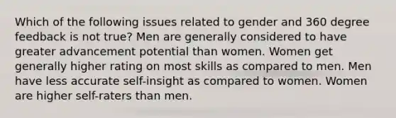 Which of the following issues related to gender and 360 degree feedback is not true? Men are generally considered to have greater advancement potential than women. Women get generally higher rating on most skills as compared to men. Men have less accurate self-insight as compared to women. Women are higher self-raters than men.