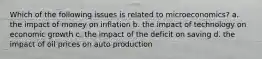 Which of the following issues is related to microeconomics? a. the impact of money on inflation b. the impact of technology on economic growth c. the impact of the deficit on saving d. the impact of oil prices on auto production