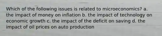 Which of the following issues is related to microeconomics? a. the impact of money on inflation b. the impact of technology on economic growth c. the impact of the deficit on saving d. the impact of oil prices on auto production