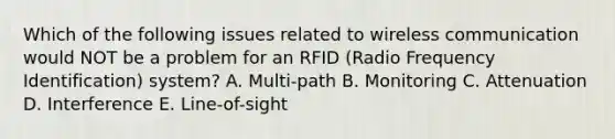 Which of the following issues related to wireless communication would NOT be a problem for an RFID (Radio Frequency Identification) system? A. Multi-path B. Monitoring C. Attenuation D. Interference E. Line-of-sight