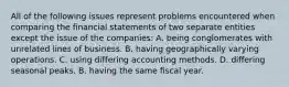 All of the following issues represent problems encountered when comparing the financial statements of two separate entities except the issue of the companies: A. being conglomerates with unrelated lines of business. B. having geographically varying operations. C. using differing accounting methods. D. differing seasonal peaks. B. having the same fiscal year.