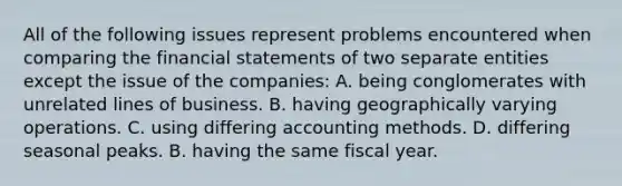 All of the following issues represent problems encountered when comparing the <a href='https://www.questionai.com/knowledge/kFBJaQCz4b-financial-statements' class='anchor-knowledge'>financial statements</a> of two separate entities except the issue of the companies: A. being conglomerates with unrelated lines of business. B. having geographically varying operations. C. using differing accounting methods. D. differing seasonal peaks. B. having the same fiscal year.