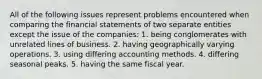 All of the following issues represent problems encountered when comparing the financial statements of two separate entities except the issue of the companies: 1. being conglomerates with unrelated lines of business. 2. having geographically varying operations. 3. using differing accounting methods. 4. differing seasonal peaks. 5. having the same fiscal year.