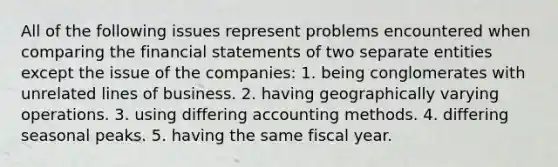 All of the following issues represent problems encountered when comparing the <a href='https://www.questionai.com/knowledge/kFBJaQCz4b-financial-statements' class='anchor-knowledge'>financial statements</a> of two separate entities except the issue of the companies: 1. being conglomerates with unrelated lines of business. 2. having geographically varying operations. 3. using differing accounting methods. 4. differing seasonal peaks. 5. having the same fiscal year.