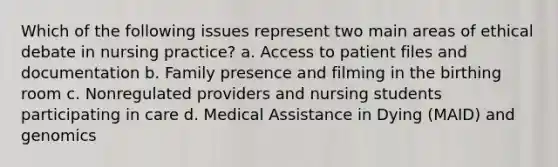 Which of the following issues represent two main areas of ethical debate in nursing practice? a. Access to patient files and documentation b. Family presence and filming in the birthing room c. Nonregulated providers and nursing students participating in care d. Medical Assistance in Dying (MAID) and genomics