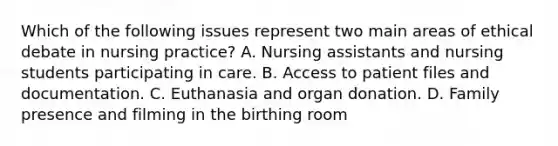 Which of the following issues represent two main areas of ethical debate in nursing practice? A. Nursing assistants and nursing students participating in care. B. Access to patient files and documentation. C. Euthanasia and organ donation. D. Family presence and filming in the birthing room