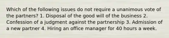 Which of the following issues do not require a unanimous vote of the partners? 1. Disposal of the good will of the business 2. Confession of a judgment against the partnership 3. Admission of a new partner 4. Hiring an office manager for 40 hours a week.