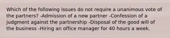 Which of the following issues do not require a unanimous vote of the partners? -Admission of a new partner -Confession of a judgment against the partnership -Disposal of the good will of the business -Hiring an office manager for 40 hours a week.