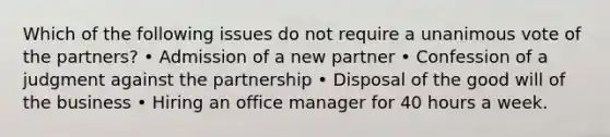 Which of the following issues do not require a unanimous vote of the partners? • Admission of a new partner • Confession of a judgment against the partnership • Disposal of the good will of the business • Hiring an office manager for 40 hours a week.