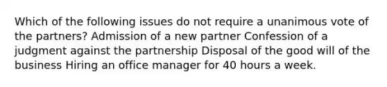 Which of the following issues do not require a unanimous vote of the partners? Admission of a new partner Confession of a judgment against the partnership Disposal of the good will of the business Hiring an office manager for 40 hours a week.