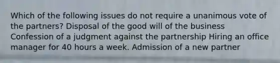 Which of the following issues do not require a unanimous vote of the partners? Disposal of the good will of the business Confession of a judgment against the partnership Hiring an office manager for 40 hours a week. Admission of a new partner