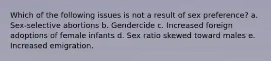 Which of the following issues is not a result of sex preference? a. Sex-selective abortions b. Gendercide c. Increased foreign adoptions of female infants d. Sex ratio skewed toward males e. Increased emigration.