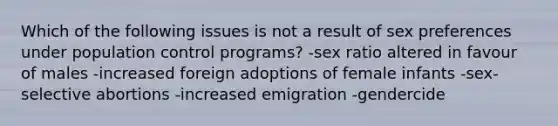 Which of the following issues is not a result of sex preferences under population control programs? -sex ratio altered in favour of males -increased foreign adoptions of female infants -sex-selective abortions -increased emigration -gendercide