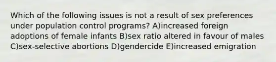 Which of the following issues is not a result of sex preferences under population control programs? A)increased foreign adoptions of female infants B)sex ratio altered in favour of males C)sex-selective abortions D)gendercide E)increased emigration