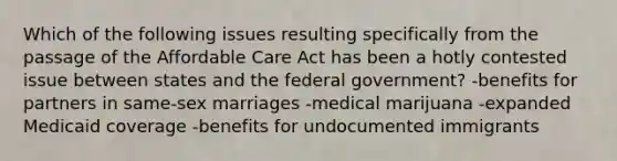 Which of the following issues resulting specifically from the passage of the Affordable Care Act has been a hotly contested issue between states and the federal government? -benefits for partners in same-sex marriages -medical marijuana -expanded Medicaid coverage -benefits for undocumented immigrants