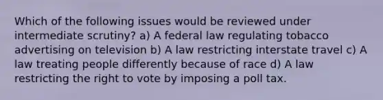 Which of the following issues would be reviewed under intermediate scrutiny? a) A federal law regulating tobacco advertising on television b) A law restricting interstate travel c) A law treating people differently because of race d) A law restricting the right to vote by imposing a poll tax.