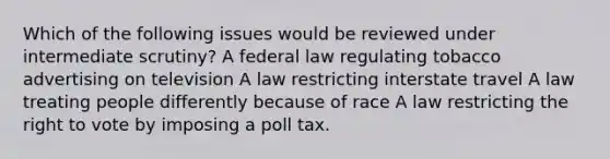 Which of the following issues would be reviewed under intermediate scrutiny? A federal law regulating tobacco advertising on television A law restricting interstate travel A law treating people differently because of race A law restricting <a href='https://www.questionai.com/knowledge/kr9tEqZQot-the-right-to-vote' class='anchor-knowledge'>the right to vote</a> by imposing a poll tax.