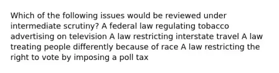 Which of the following issues would be reviewed under intermediate scrutiny? A federal law regulating tobacco advertising on television A law restricting interstate travel A law treating people differently because of race A law restricting the right to vote by imposing a poll tax