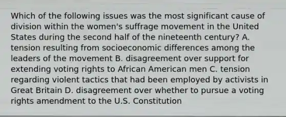 Which of the following issues was the most significant cause of division within the women's suffrage movement in the United States during the second half of the nineteenth century? A. tension resulting from socioeconomic differences among the leaders of the movement B. disagreement over support for extending voting rights to African American men C. tension regarding violent tactics that had been employed by activists in Great Britain D. disagreement over whether to pursue a voting rights amendment to the U.S. Constitution