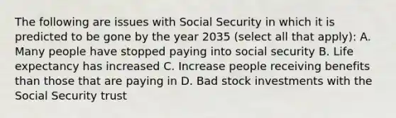 The following are issues with Social Security in which it is predicted to be gone by the year 2035 (select all that apply): A. Many people have stopped paying into social security B. Life expectancy has increased C. Increase people receiving benefits than those that are paying in D. Bad stock investments with the Social Security trust