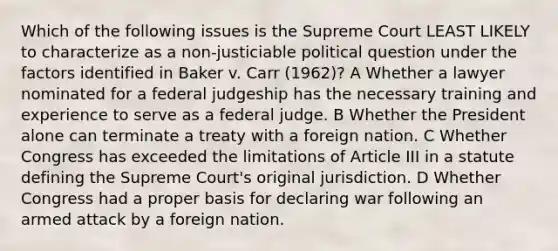 Which of the following issues is the Supreme Court LEAST LIKELY to characterize as a non-justiciable political question under the factors identified in Baker v. Carr (1962)? A Whether a lawyer nominated for a federal judgeship has the necessary training and experience to serve as a federal judge. B Whether the President alone can terminate a treaty with a foreign nation. C Whether Congress has exceeded the limitations of Article III in a statute defining the Supreme Court's original jurisdiction. D Whether Congress had a proper basis for declaring war following an armed attack by a foreign nation.