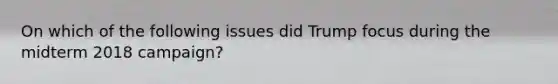 On which of the following issues did Trump focus during the midterm 2018 campaign?