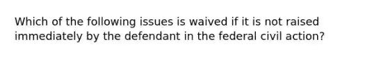 Which of the following issues is waived if it is not raised immediately by the defendant in the federal civil action?