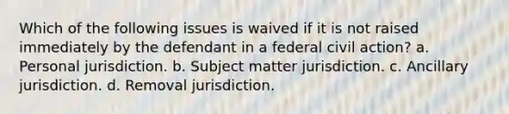 Which of the following issues is waived if it is not raised immediately by the defendant in a federal civil action? a. Personal jurisdiction. b. Subject matter jurisdiction. c. Ancillary jurisdiction. d. Removal jurisdiction.