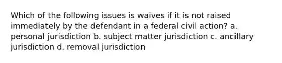 Which of the following issues is waives if it is not raised immediately by the defendant in a federal civil action? a. personal jurisdiction b. subject matter jurisdiction c. ancillary jurisdiction d. removal jurisdiction