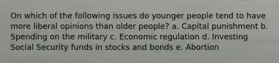 On which of the following issues do younger people tend to have more liberal opinions than older people? a. Capital punishment b. Spending on the military c. Economic regulation d. Investing Social Security funds in stocks and bonds e. Abortion