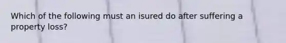 Which of the following must an isured do after suffering a property loss?